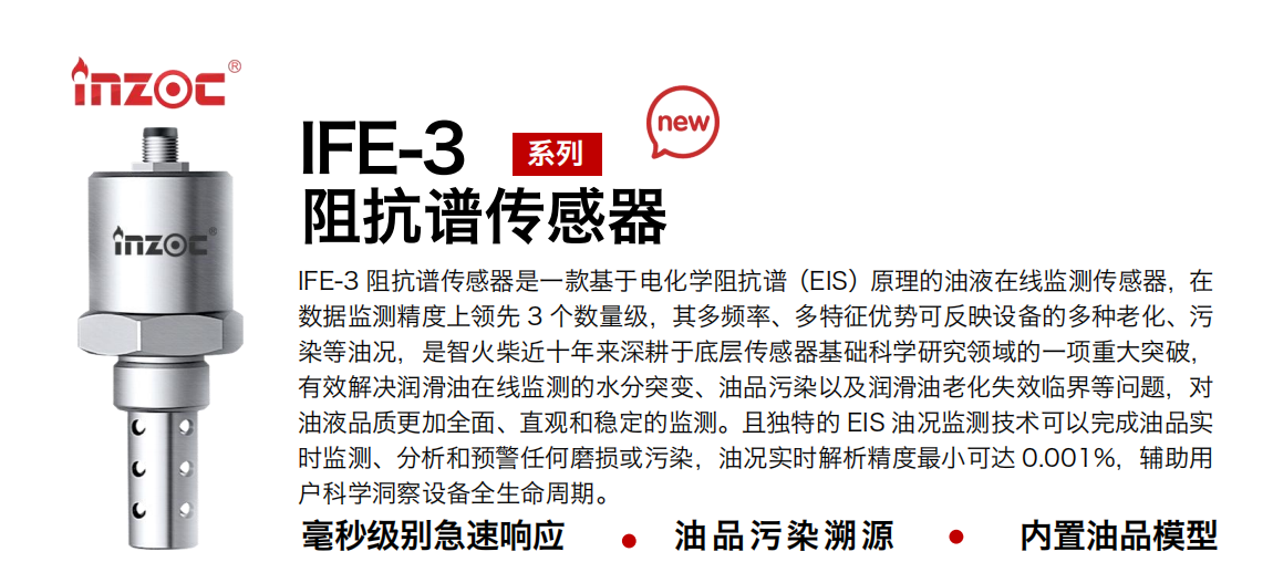 IFE-3阻抗譜傳感器是一款基于電化學(xué)阻抗譜（EIS）原理的油液在線監(jiān)測傳感器，在數(shù)據(jù)監(jiān)測精度上領(lǐng)先 3 個數(shù)量級，其多頻率、多特征優(yōu)勢可反映設(shè)備的多種老化、污染等油況，是智火柴近十年來深耕于底層傳感器基礎(chǔ)科學(xué)研究領(lǐng)域的一項重大突破，有效解決潤滑油在線監(jiān)測的水分突變、油品污染以及潤滑油老化失效臨界等問題，對油液品質(zhì)更加全面、直觀和穩(wěn)定的監(jiān)測。且獨特的 EIS 油況監(jiān)測技術(shù)可以完成油品實時監(jiān)測、分析和預(yù)警任何磨損或污染，油況實時解析精度最小可達 0.001%，輔助用戶科學(xué)洞察設(shè)備全生命周期。 行業(yè)：鋼鐵冶金/石油化工/能源電力/水泥建材/大型機械/地下挖掘等 油品：齒輪油/液壓油/透平油/柴機油/絕緣油等