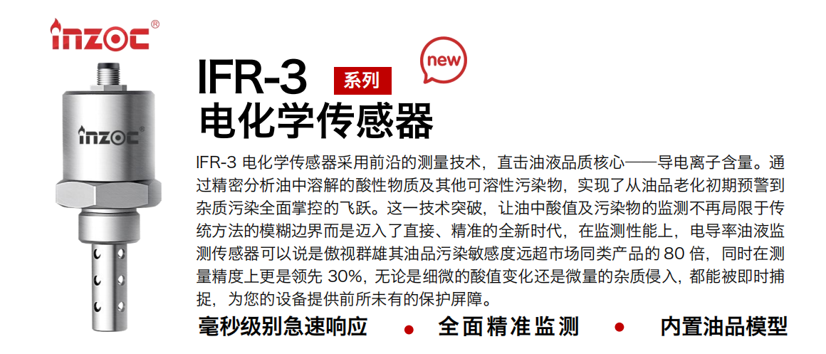 IFR-3電化學（電導、電阻率）傳感器采用前沿的測量技術，直擊油液品質核心——導電離子含量。通過精密分析油中溶解的酸性物質及其他可溶性污染物，實現(xiàn)了從油品老化初期預警到雜質污染全面掌控的飛躍。這一技術突破，讓油中酸值及污染物的監(jiān)測不再局限于傳統(tǒng)方法的模糊邊界而是邁入了直接、精準的全新時代，在監(jiān)測性能上，電導率油液監(jiān)測傳感器可以說是傲視群雄其油品污染敏感度遠超市場同類產(chǎn)品的 80 倍，同時在測量精度上更是領先 30%，無論是細微的酸值變化還是微量的雜質侵入，都能被即時捕捉，為您的設備提供前所未有的保護屏障。 行業(yè)：鋼鐵冶金/石油化工/能源電力/水泥建材/大型機械/地下挖掘等 油品：齒輪油/液壓油/透平油/柴機油/絕緣油等