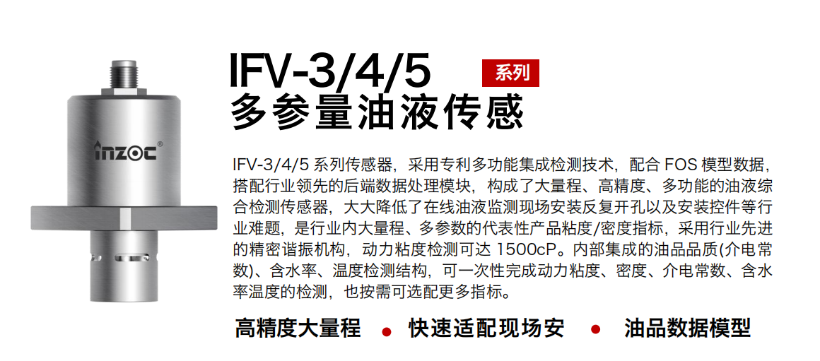 IFV-3/4/5多參量油液傳感器，采用專利多功能集成檢測(cè)技術(shù)，配合 FOS 模型數(shù)據(jù)，搭配行業(yè)領(lǐng)先的后端數(shù)據(jù)處理模塊，構(gòu)成了大量程、高精度、多功能的油液綜合檢測(cè)傳感器，大大降低了在線油液監(jiān)測(cè)現(xiàn)場(chǎng)安裝反復(fù)開孔以及安裝控件等行業(yè)難題，是行業(yè)內(nèi)大量程、多參數(shù)的代表性產(chǎn)品粘度/密度指標(biāo)，采用行業(yè)先進(jìn)的精密諧振機(jī)構(gòu)，動(dòng)力粘度檢測(cè)可達(dá) 1500cP。內(nèi)部集成的油品品質(zhì)(介電常數(shù))、含水率、溫度檢測(cè)結(jié)構(gòu)，可一次性完成動(dòng)力粘度、密度、介電常數(shù)、含水率溫度的檢測(cè)，也按需可選配更多指標(biāo)。