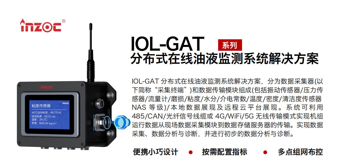 IOL-GAT 分布式在線油液監(jiān)測系統(tǒng)解決方案，分為數(shù)據(jù)采集器(以下簡稱“采集終端”)和數(shù)據(jù)傳輸模塊組成(包括振動傳感器/壓力傳感器/流量計/磨損/粘度/水分/介電常數(shù)/溫度/密度/清潔度傳感器NAS 等 級)/ 本 地數(shù) 據(jù) 展現(xiàn) 及 遠(yuǎn)程 云 平 臺展 現(xiàn) 。系 統(tǒng) 可利 用485/CAN/光纖信號線纜或 4G/WiFi/5G 無線傳輸模式實現(xiàn)機(jī)組運行數(shù)據(jù)從現(xiàn)場數(shù)據(jù)采集模塊到數(shù)據(jù)存儲服務(wù)器的傳輸。實現(xiàn)數(shù)據(jù)采集、數(shù)據(jù)分析與診斷，并進(jìn)行初步的數(shù)據(jù)分析與診斷。 行業(yè)：應(yīng)用于油液監(jiān)測傳感器的數(shù)據(jù)采集傳輸或多路信號的集成分析。 油品：液壓油/齒輪油/空壓機(jī)油/燃?xì)鈾C(jī)油/水乙二醇抗燃液壓油等。